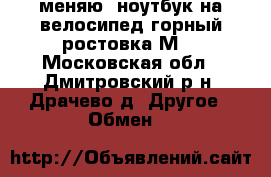  меняю  ноутбук на велосипед горный ростовка М- - Московская обл., Дмитровский р-н, Драчево д. Другое » Обмен   